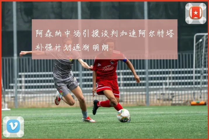 阿森纳中场引援谈判加速阿尔特塔补强计划逐渐明朗