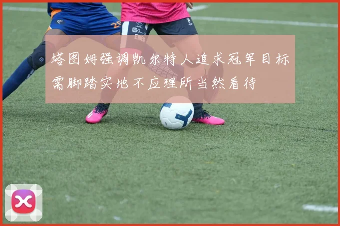 塔图姆强调凯尔特人追求冠军目标需脚踏实地不应理所当然看待