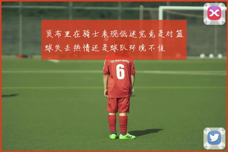 莫布里在骑士表现低迷究竟是对篮球失去热情还是球队环境不佳