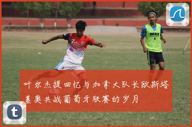 叶尔杰提回忆与加拿大队长欧斯塔基奥共战葡萄牙联赛的岁月