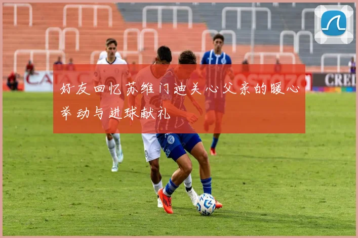 好友回忆苏维门迪关心父亲的暖心举动与进球献礼