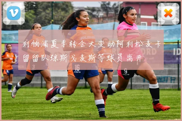 利物浦夏季转会大变动阿利松麦卡留留队琼斯戈麦斯等球员离开