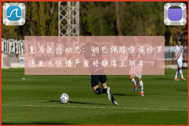 皇马医疗动态：姆巴佩膝伤误诊罗德里戈伤情严重将缺席至明年