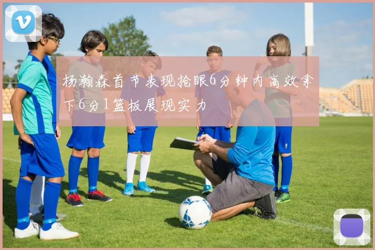杨瀚森首节表现抢眼6分钟内高效拿下6分1篮板展现实力