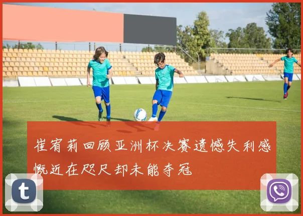 崔宥莉回顾亚洲杯决赛遗憾失利感慨近在咫尺却未能夺冠