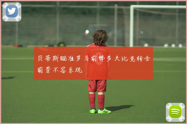 贝蒂斯瞄准罗马前锋多夫比克转会前景不容乐观