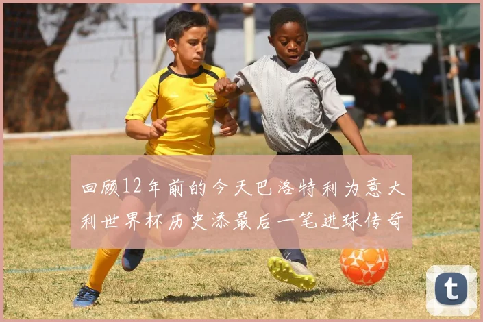 回顾12年前的今天巴洛特利为意大利世界杯历史添最后一笔进球传奇