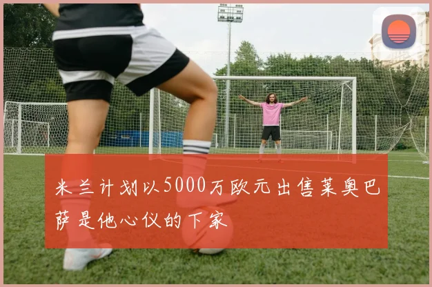 米兰计划以5000万欧元出售莱奥巴萨是他心仪的下家