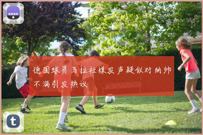 德国球员马拉社媒发声疑似对纳帅不满引发热议