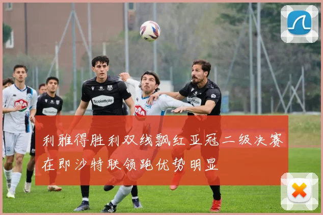 利雅得胜利双线飘红亚冠二级决赛在即沙特联领跑优势明显