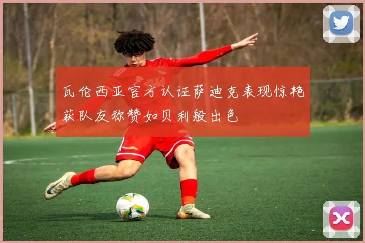 瓦伦西亚官方认证萨迪克表现惊艳获队友称赞如贝利般出色