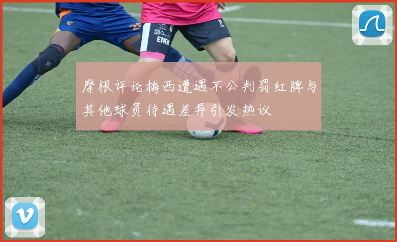 摩根评论梅西遭遇不公判罚红牌与其他球员待遇差异引发热议