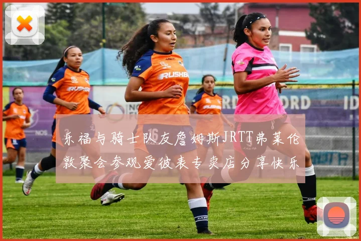 乐福与骑士队友詹姆斯JRTT弗莱伦敦聚会参观爱彼表专卖店分享快乐时光