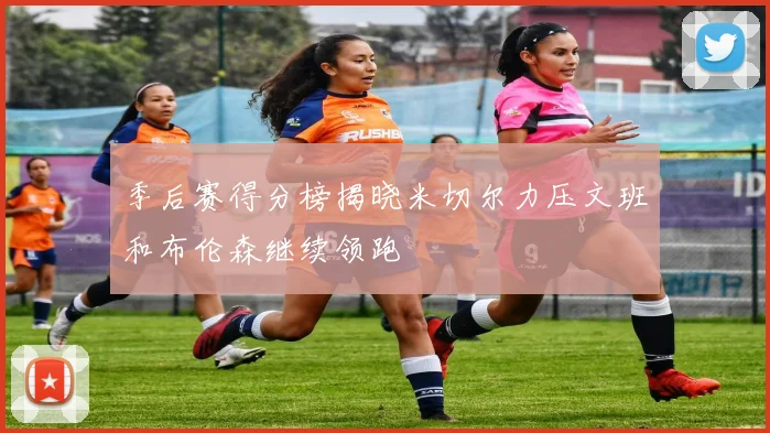 季后赛得分榜揭晓米切尔力压文班和布伦森继续领跑