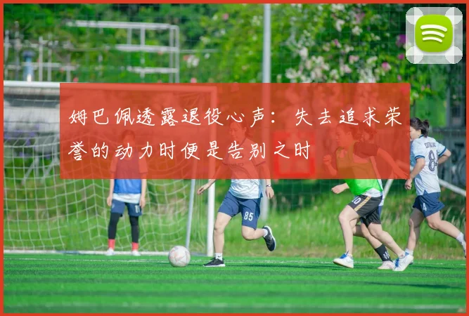 姆巴佩透露退役心声：失去追求荣誉的动力时便是告别之时