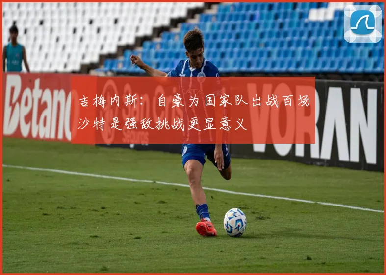 吉梅内斯：自豪为国家队出战百场沙特是强敌挑战更显意义