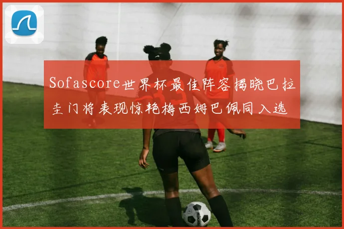 Sofascore世界杯最佳阵容揭晓巴拉圭门将表现惊艳梅西姆巴佩同入选