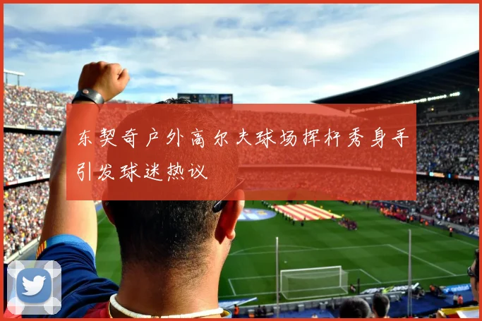 东契奇户外高尔夫球场挥杆秀身手引发球迷热议