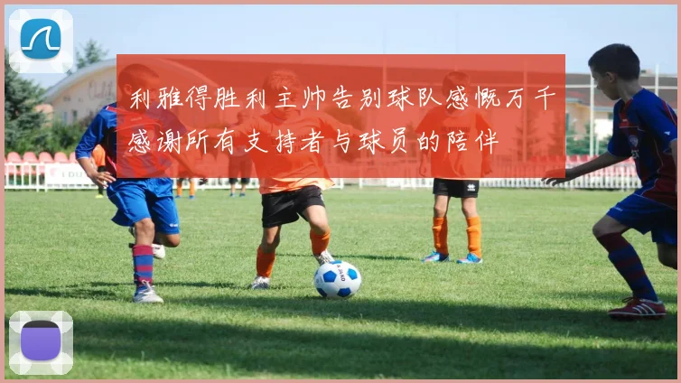 利雅得胜利主帅告别球队感慨万千感谢所有支持者与球员的陪伴