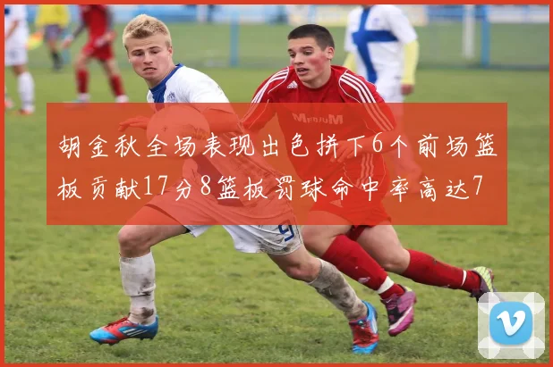 胡金秋全场表现出色拼下6个前场篮板贡献17分8篮板罚球命中率高达75