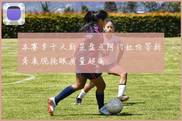 本赛季十大新星盘点阿门杜伦等新秀表现抢眼质量超高