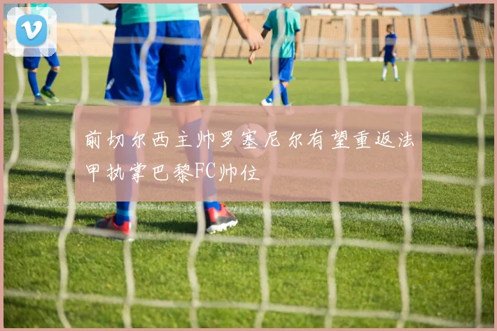 前切尔西主帅罗塞尼尔有望重返法甲执掌巴黎FC帅位