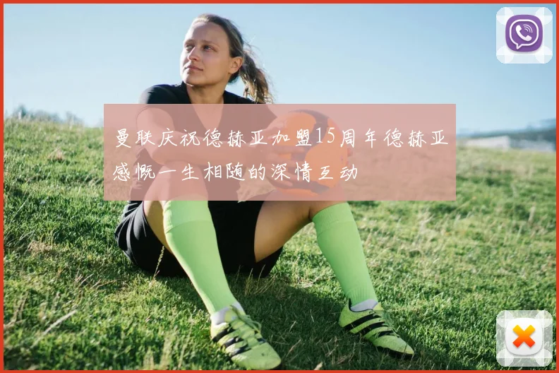 曼联庆祝德赫亚加盟15周年德赫亚感慨一生相随的深情互动