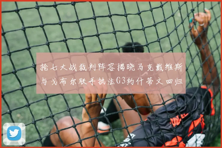 抢七大战裁判阵容揭晓马克戴维斯与戈布尔联手执法G3约什蒂文回归G2