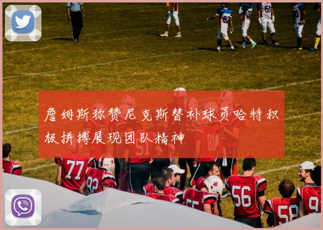 詹姆斯称赞尼克斯替补球员哈特积极拼搏展现团队精神