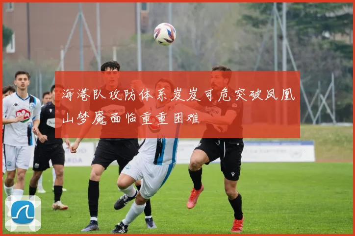 海港队攻防体系岌岌可危突破凤凰山梦魇面临重重困难