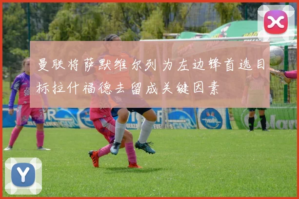 曼联将萨默维尔列为左边锋首选目标拉什福德去留成关键因素